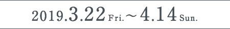 2019.3.22Fri.〜2019.4.14Sun.