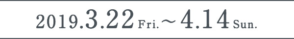 2019.3.22Fri.〜2019.4.14Sun.