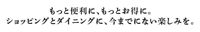 もっと便利に、もっとお得に。ショッピングとダイニングに、今までにない楽しみを。