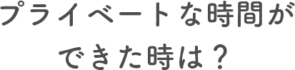 プライベートな時間ができた時は？