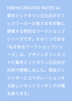 HIBIYA CREATIVE NOTESは、東京ミッドタウン日比谷がオフィスワーカーの皆さまを対象に開催する特別なワークショップシリーズです。その1つである「私を知るワークショップシリーズ」は、デザインオフィス イドと東京ミッドタウン日比谷が共同で開発しました。現役クリエイターとコラボレーションする新しいネットワーキングの場を創ります。