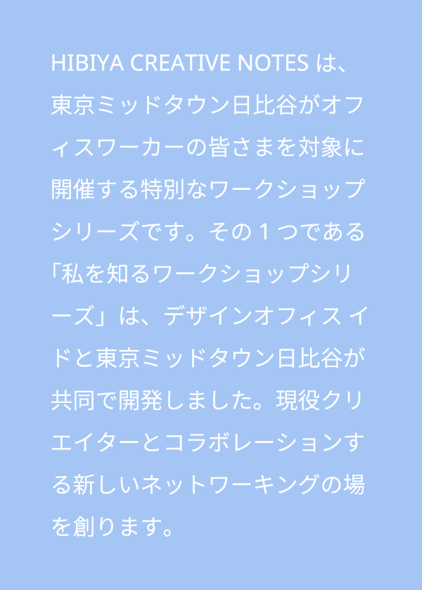 HIBIYA CREATIVE NOTESは、東京ミッドタウン日比谷がオフィスワーカーの皆さまを対象に開催する特別なワークショップシリーズです。その1つである「私を知るワークショップシリーズ」は、デザインオフィス イドと東京ミッドタウン日比谷が共同で開発しました。現役クリエイターとコラボレーションする新しいネットワーキングの場を創ります。