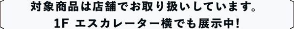 対象商品は店舗でお取り扱いしています。1F エスカレーター横でも展示中!