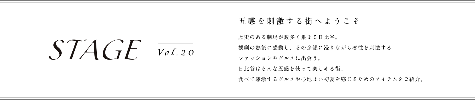 STAGE vol.20 五感を刺激する街へようこそ。歴史のある劇場が数多く集まる日比谷。観劇の熱気に感動し、その余韻に浸りながら感性を刺激するファッションやグルメに出会う。日比谷はそんな五感を使って楽しめる街。食べて感激するグルメや心地良い初夏を感じるためのアイテムをご紹介。