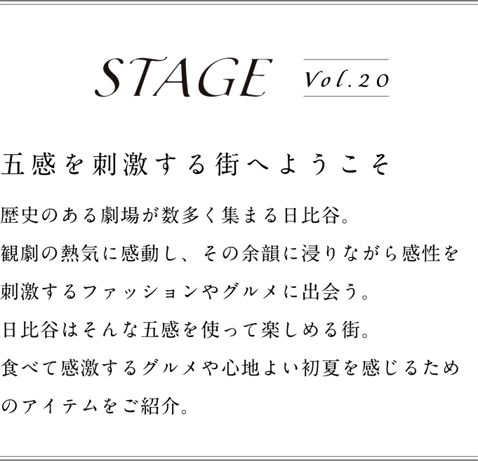 STAGE vol.20 五感を刺激する街へようこそ。歴史のある劇場が数多く集まる日比谷。観劇の熱気に感動し、その余韻に浸りながら感性を刺激するファッションやグルメに出会う。日比谷はそんな五感を使って楽しめる街。食べて感激するグルメや心地良い初夏を感じるためのアイテムをご紹介。